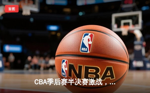 CBA季后赛半决赛激战，广东宏远加时险胜辽宁本钢夺赛点