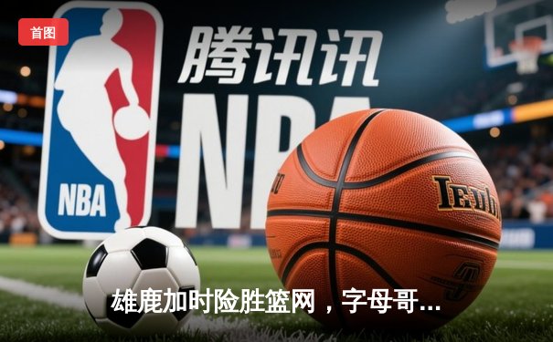 雄鹿加时险胜篮网，字母哥44分主宰关键战役