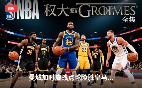 曼城加时鏖战点球险胜皇马，欧冠半决赛上演史诗级对决