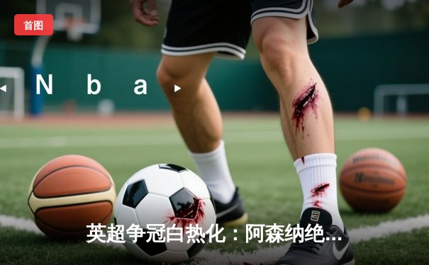 英超争冠白热化：阿森纳绝杀曼联，萨卡传射建功锁定关键三分