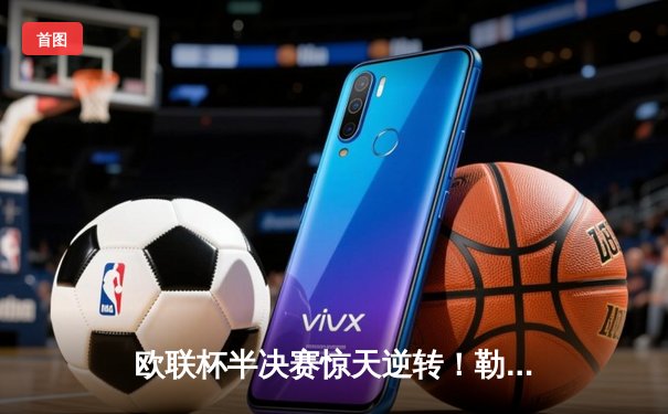 欧联杯半决赛惊天逆转！勒沃库森压哨绝平 赛季不败纪录延续至48场